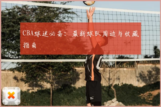 CBA球迷必备：最新球队周边与收藏指南
